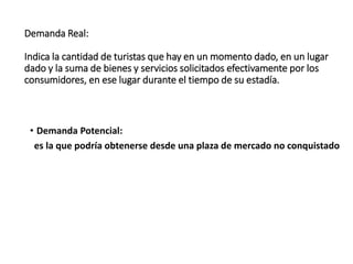 Demanda Real:
Indica la cantidad de turistas que hay en un momento dado, en un lugar
dado y la suma de bienes y servicios solicitados efectivamente por los
consumidores, en ese lugar durante el tiempo de su estadía.
• Demanda Potencial:
es la que podría obtenerse desde una plaza de mercado no conquistado
 