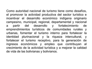 Como autoridad nacional de turismo tiene como desafíos,
el promover la actividad productiva del sector turístico e
incentivar el desarrollo económico indígena originario
campesino, municipal, regional, departamental y nacional
a partir del desarrollo y fortalecimiento de
emprendimientos turísticos de comunidades rurales y
urbanas, fomentar el turismo interno para fortalecer la
identidad plurinacional y la riqueza intercultural, y
fortalecer el turismo receptivo, para la generación de
ingresos económicos y empleo que contribuyan al
crecimiento de la actividad turística y a mejorar la calidad
de vida de las bolivianas y bolivianos.
 