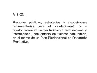 MISIÓN:
Proponer políticas, estrategias y disposiciones
reglamentarias para el fortalecimiento y la
revalorización del sector turístico a nivel nacional e
internacional, con énfasis en turismo comunitario,
en el marco de un Plan Plurinacional de Desarrollo
Productivo.
 