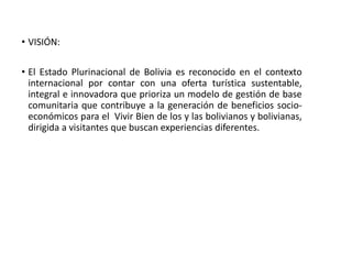 • VISIÓN:
• El Estado Plurinacional de Bolivia es reconocido en el contexto
internacional por contar con una oferta turística sustentable,
integral e innovadora que prioriza un modelo de gestión de base
comunitaria que contribuye a la generación de beneficios socio-
económicos para el Vivir Bien de los y las bolivianos y bolivianas,
dirigida a visitantes que buscan experiencias diferentes.
 