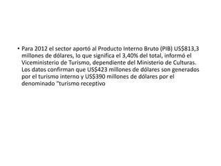 • Para 2012 el sector aportó al Producto Interno Bruto (PIB) US$813,3
millones de dólares, lo que significa el 3,40% del total, informó el
Viceministerio de Turismo, dependiente del Ministerio de Culturas.
Los datos confirman que US$423 millones de dólares son generados
por el turismo interno y US$390 millones de dólares por el
denominado “turismo receptivo
 