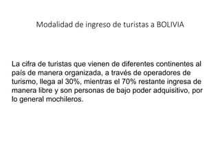 Modalidad de ingreso de turistas a BOLIVIA
La cifra de turistas que vienen de diferentes continentes al
país de manera organizada, a través de operadores de
turismo, llega al 30%, mientras el 70% restante ingresa de
manera libre y son personas de bajo poder adquisitivo, por
lo general mochileros.
 
