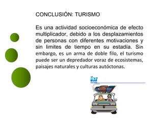 CONCLUSIÓN: TURISMO
Es una actividad socioeconómica de efecto
multiplicador, debido a los desplazamientos
de personas con diferentes motivaciones y
sin limites de tiempo en su estadía. Sin
embargo, es un arma de doble filo, el turismo
puede ser un depredador voraz de ecosistemas,
paisajes naturales y culturas autóctonas.
 