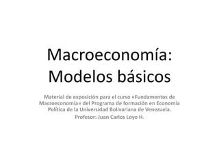 Macroeconomía:
Modelos básicos
Material de exposición para el curso «Fundamentos de
Macroeconomía» del Programa de formación en Economía
Política de la Universidad Bolivariana de Venezuela.
Profesor: Juan Carlos Loyo H.
 