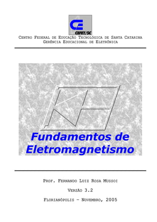 CENTRO FEDERAL DE EDUCAÇÃO TECNOLÓGICA DE SANTA CATARINA
GERÊNCIA EDUCACIONAL DE ELETRÔNICA

Fundamentos de
Eletromagnetismo
PROF. FERNANDO LUIZ ROSA MUSSOI
VERSÃO 3.2
FLORIANÓPOLIS – NOVEMBRO, 2005

 
