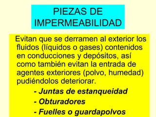 PIEZAS DE
IMPERMEABILIDAD
Evitan que se derramen al exterior los
fluidos (líquidos o gases) contenidos
en conducciones y depósitos, así
como también evitan la entrada de
agentes exteriores (polvo, humedad)
pudiéndolos deteriorar.
- Juntas de estanqueidad
- Obturadores
- Fuelles o guardapolvos
 