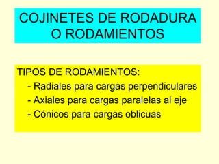 COJINETES DE RODADURA
O RODAMIENTOS
TIPOS DE RODAMIENTOS:
- Radiales para cargas perpendiculares
- Axiales para cargas paralelas al eje
- Cónicos para cargas oblicuas
 