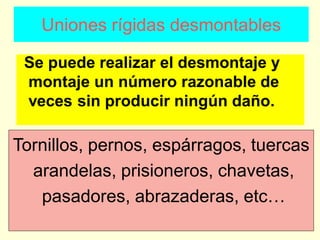 Uniones rígidas desmontables
Se puede realizar el desmontaje y
montaje un número razonable de
veces sin producir ningún daño.
Tornillos, pernos, espárragos, tuercas
arandelas, prisioneros, chavetas,
pasadores, abrazaderas, etc…
 