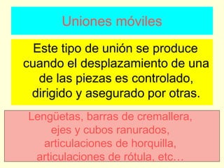 Uniones móviles
Este tipo de unión se produce
cuando el desplazamiento de una
de las piezas es controlado,
dirigido y asegurado por otras.
Lengüetas, barras de cremallera,
ejes y cubos ranurados,
articulaciones de horquilla,
articulaciones de rótula, etc…
 