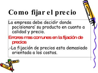 Como fijar el precio La empresa debe decidir donde pocisionara’ su producto en cuanto a calidad y precio. Errores mas comunes en la fijación de precios   .-La fijación de precios esta demasiado orientada a los costos. 