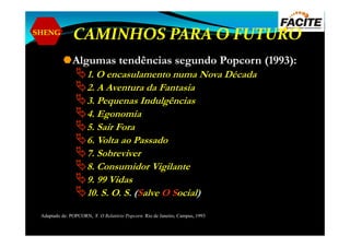 SHENG
CAMINHOS PARA O FUTURO
Algumas tendências segundo Popcorn (1993):
1. O encasulamento numa Nova Década
2. A Aventura da Fantasia
3. Pequenas Indulgências
4. Egonomia
5. Sair Fora5. Sair Fora
6. Volta ao Passado
7. Sobreviver
8. Consumidor Vigilante
9. 99 Vidas
10. S. O. S. (Salve O Social)
Adaptado de: POPCORN, F. O Relatório Popcorn. Rio de Janeiro, Campus, 1993
 