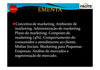 SHENG
EMENTA
Conceitos de marketing. Ambiente de
marketing. Administração de marketing.
Plano de marketing. Composto dePlano de marketing. Composto de
marketing (4Ps). Comportamento do
consumidor e atendimento ao cliente.
Mídias Sociais. Marketing para Pequenas
Empresas. Análise de mercados e
segmentação de mercado.
 