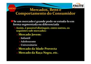 SHENG
Mercados, Bens e
Comportamento do Consumidor
Se um mercado é grande pode-se estuda-lo em
forma segmentada ou diferenciada
Assim, é possível distinguir, entre outros, os
seguintes sub-mercados:seguintes sub-mercados:
Mercado Jovem:
Infantil
Adolescente
Universitário
Mercado da Idade Provecta
Mercado da Raça Negra, etc.
 