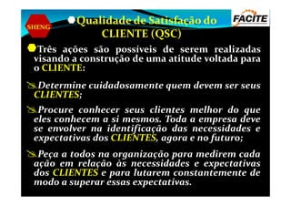 SHENG
Qualidade de Satisfação do
CLIENTE (QSC)
Três ações são possíveis de serem realizadas
visando a construção de uma atitude voltada para
o CLIENTE:
Determine cuidadosamente quem devem ser seus
CLIENTES;
Procure conhecer seus clientes melhor do que
eles conhecem a si mesmos. Toda a empresa deve
se envolver na identificação das necessidades e
expectativas dos CLIENTES, agora e no futuro;
Peça a todos na organização para medirem cada
ação em relação às necessidades e expectativas
dos CLIENTES e para lutarem constantemente de
modo a superar essas expectativas.
 