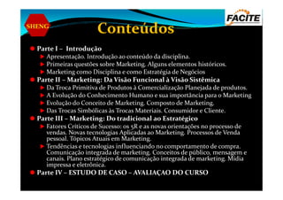 SHENG
Conteúdos
Parte I – Introdução
Apresentação. Introdução ao conteúdo da disciplina.
Primeiras questões sobre Marketing. Alguns elementos históricos.
Marketing como Disciplina e como Estratégia de Negócios
Parte II – Marketing: Da Visão Funcional à Visão Sistêmica
Da Troca Primitiva de Produtos à Comercialização Planejada de produtos.
A Evolução do Conhecimento Humano e sua importância para o Marketing
Evolução do Conceito de Marketing. Composto de Marketing.Evolução do Conceito de Marketing. Composto de Marketing.
Das Trocas Simbólicas às Trocas Materiais. Consumidor e Cliente.
Parte III – Marketing: Do tradicional ao Estratégico
Fatores Críticos de Sucesso: os 5R e as novas orientações no processo de
vendas. Novas tecnologias Aplicadas ao Marketing. Processos de Venda
pessoal. Tópicos Atuais em Marketing.
Tendências e tecnologias influenciando no comportamento de compra.
Comunicação integrada de marketing. Conceitos de público, mensagem e
canais. Plano estratégico de comunicação integrada de marketing. Mídia
impressa e eletrônica.
Parte IV – ESTUDO DE CASO – AVALIAÇAO DO CURSO
 