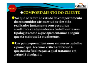 SHENG
COMPORTAMENTO DO CLIENTE
No que se refere ao estudo do comportamento
do consumidor vários estudos têm sido
realizados juntamente com pesquisas
acadêmicas e alguns desses trabalhos trazem
tipologias como a que apresentamos a seguirtipologias como a que apresentamos a seguir
que é a mais usada atualmente.
Um ponto que salientamos em nosso trabalho
e para o qual tecemos críticas refere-se à
questão da fidelização, a qual tratamos em
artigo já divulgado.
 