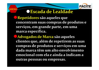 SHENG
Escada de Lealdade
Repetidores são aqueles que
concentram suas compras de produtos e
serviços, em grande parte, em uma
marca específica.
Advogados de Marca são aquelesAdvogados de Marca são aqueles
clientes que, além de repetirem as suas
compras de produtos e serviços em uma
dada marca têm um alto envolvimento
emocional com ela e ainda a indicam a
outras pessoas ou empresas.
 