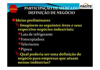 SHENG PARTICIPAÇÃO DE MERCADO
DEFINIÇÃO DE NEGÓCIO
Ideias preliminares
Imaginem os seguintes itens e seus
respectivo negócios industriais:
Lata de refrigeranteLata de refrigerante
Fotocopiadora
Televisores
Pipoca
Qual poderia ser uma definição de
negócio para empresas que atuam
nessas indústrias?
 