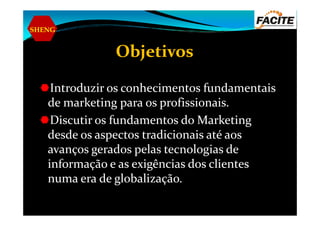 SHENG
Objetivos
Introduzir os conhecimentos fundamentais
de marketing para os profissionais.
Discutir os fundamentos do MarketingDiscutir os fundamentos do Marketing
desde os aspectos tradicionais até aos
avanços gerados pelas tecnologias de
informação e as exigências dos clientes
numa era de globalização.
 