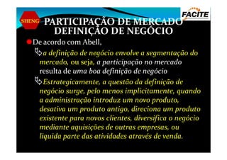 SHENG PARTICIPAÇÃO DE MERCADO
DEFINIÇÃO DE NEGÓCIO
De acordo com Abell,
a definição de negócio envolve a segmentação do
mercado, ou seja, a participação no mercado
resulta de uma boa definição de negócio
Estrategicamente, a questão da definição deEstrategicamente, a questão da definição de
negócio surge, pelo menos implicitamente, quando
a administração introduz um novo produto,
desativa um produto antigo, direciona um produto
existente para novos clientes, diversifica o negócio
mediante aquisições de outras empresas, ou
liquida parte das atividades através de venda.
 
