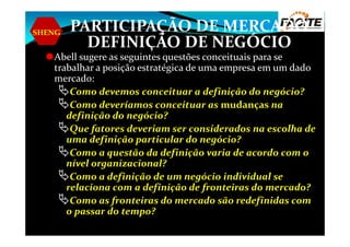 SHENG PARTICIPAÇÃO DE MERCADO
DEFINIÇÃO DE NEGÓCIO
Abell sugere as seguintes questões conceituais para se
trabalhar a posição estratégica de uma empresa em um dado
mercado:
Como devemos conceituar a definição do negócio?
Como deveríamos conceituar as mudanças na
definição do negócio?
Que fatores deveriam ser considerados na escolha deQue fatores deveriam ser considerados na escolha de
uma definição particular do negócio?
Como a questão da definição varia de acordo com o
nível organizacional?
Como a definição de um negócio individual se
relaciona com a definição de fronteiras do mercado?
Como as fronteiras do mercado são redefinidas com
o passar do tempo?
 