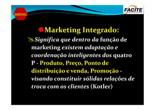 SHENG
Marketing Integrado:
Significa que dentro da função de
marketing existem adaptação e
coordenação inteligentes dos quatrocoordenação inteligentes dos quatro
P - Produto, Preço, Ponto de
distribuição e venda, Promoção -
visando constituir sólidas relações de
troca com os clientes (Kotler)
 