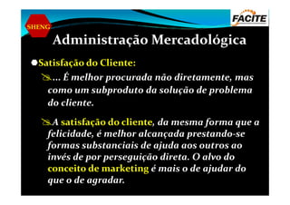 SHENG
Administração Mercadológica
Satisfação do Cliente:
... É melhor procurada não diretamente, mas
como um subproduto da solução de problema
do cliente.do cliente.
A satisfação do cliente, da mesma forma que a
felicidade, é melhor alcançada prestando-se
formas substanciais de ajuda aos outros ao
invés de por perseguição direta. O alvo do
conceito de marketing é mais o de ajudar do
que o de agradar.
 
