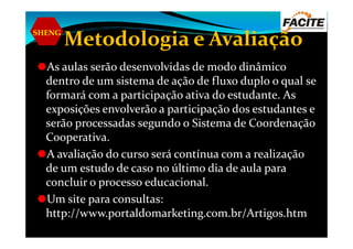 SHENG
Metodologia e Avaliação
As aulas serão desenvolvidas de modo dinâmico
dentro de um sistema de ação de fluxo duplo o qual se
formará com a participação ativa do estudante. As
exposições envolverão a participação dos estudantes e
serão processadas segundo o Sistema de Coordenaçãoserão processadas segundo o Sistema de Coordenação
Cooperativa.
A avaliação do curso será contínua com a realização
de um estudo de caso no último dia de aula para
concluir o processo educacional.
Um site para consultas:
http://www.portaldomarketing.com.br/Artigos.htm
 