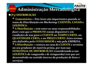 SHENG
Administração Mercadológica
(P3) DISTRIBUIÇÃODISTRIBUIÇÃO
ComentáriosComentários > Três itens são importantes quando se
trata da Distribuição em Marketing: CLIENTES, CANAIS eCLIENTES, CANAIS e
LOGÍSTICALOGÍSTICA..
A DistribuiçãoA Distribuição > tem entre as suas responsabilidades
fazer com que o PRODUTO esteja disponível e emfazer com que o PRODUTO esteja disponível e em
condições de uso para o CLIENTE no TEMPO CERTO, na
QUANTIDADE CERTA, e no PREÇO CERTO. Estes termos
são definidos pelo CONSUMIDOR e não pela EMPRESA.
A DistribuiçãoA Distribuição > começa na casa do CLIENTE e termina
no seu produtor de matéria prima, por isso sua
ESTRATÉGIA DE DISTRIBUIÇÃO (considerando a sua
LOGÍSTICA de vanguarda e de retaguarda) tem que ser
desenvolvida no sentido inverso da produção de bens e
serviços.
 