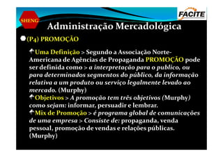 SHENG
Administração Mercadológica
(P4) PROMOÇÃO
Uma Definição > Segundo a Associação Norte-
Americana de Agências de Propaganda PROMOÇÃO pode
ser definida como > a interpretação para o publico, ou
para determinados segmentos do público, da informação
relativa a um produto ou serviço legalmente levado ao
para determinados segmentos do público, da informação
relativa a um produto ou serviço legalmente levado ao
mercado. (Murphy)
Objetivos > A promoção tem três objetivos (Murphy)
como sejam: informar, persuadir e lembrar.
Mix de Promoção > é programa global de comunicações
de uma empresa > Consiste de: propaganda, venda
pessoal, promoção de vendas e relações públicas.
(Murphy)
 