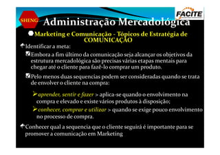 SHENG
Administração Mercadológica
Marketing e Comunicação - Tópicos de Estratégia de
COMUNICAÇÃO
Identificar a meta:
Embora a fim último da comunicação seja alcançar os objetivos da
estrutura mercadológica são precisas várias etapas mentais para
chegar até o cliente para fazê-lo comprar um produto.
Pelo menos duas sequencias podem ser consideradas quando se trataPelo menos duas sequencias podem ser consideradas quando se trata
de envolver o cliente na compra:
aprender, sentir e fazer > aplica-se quando o envolvimento na
compra e elevado e existe vários produtos à disposição;
conhecer, comprar e utilizar > quando se exige pouco envolvimento
no processo de compra.
Conhecer qual a sequencia que o cliente seguirá é importante para se
promover a comunicação em Marketing
 