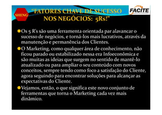 SHENG
“FATORES CHAVE DE SUCESSO
NOS NEGÓCIOS: 5Rs!”
Os 5 R’s são uma ferramenta orientada par alavancar o
sucesso de negócios, e torná-los mais lucrativos, através da
manutenção e permanência dos Clientes.
O Marketing, como qualquer área de conhecimento, não
ficou parado ou estabilizado nessa era Infoeconômica e
são muitas as ideias que surgem no sentido de mantê-losão muitas as ideias que surgem no sentido de mantê-lo
atualizado ou para ampliar o seu conteúdo com novos
conceitos, sempre tendo como foco a satisfação do Cliente,
agora seguindo para encontrar soluções para alcançar as
expectativas do Cliente.
Vejamos, então, o que significa este novo conjunto de
ferramentas que torna o Marketing cada vez mais
dinâmico.
 