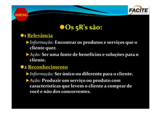 SHENG
Os 5R’s são:
1 Relevância
Informação: Encontrar os produtos e serviços que o
cliente quer.
Ação: Ser uma fonte de benefícios e soluções para oAção: Ser uma fonte de benefícios e soluções para o
cliente.
2 Reconhecimento
Informação: Ser único ou diferente para o cliente.
Ação: Produzir um serviço ou produto com
características que levem o cliente a comprar de
você e não dos concorrentes.
 