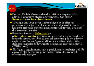SHENG
Destes 5R’s dois são considerados críticos e requerem do
administrador uma atenção diferenciada. São eles: A
Relevância e o Reconhecimento.
“É obrigatório você encontrar o serviço que os clientes
procuram e desejam, e colocar nesses serviços o diferencial que
fará com que esses mesmos clientes procurem você, e não um
dos seus concorrentes.
Estes dois fatores, a Relevância eEstes dois fatores, a Relevância e
o Reconhecimento, precisam ser projetados e gerenciados, ao
longo do tempo, uma vez que os concorrentes podem e devem
copiar o que faz você ganhar clientes, e o diferencial, então,
desaparece, podendo levar junto os clientes que você obteve”.
(FARIA, 2010)
Na figura a seguir mostramos o posicionamento destes dois R’s
e porque eles devem ser priorizados e mantidos em nível
relevante de atenção:
 