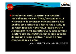 SHENG
Acreditar na visão constitui um conceito
radicalmente novo na filosofia econômica. A
visão nasce do conhecimento intuitivo; e isto
implica em aceitar que a lógica não é tudo, de
que nem tudo são números. A ideia consisteque nem tudo são números. A ideia consiste
simplesmente em acreditar que se visionarmos
o futuro que pretendemos somos mais capazes
de atingir o nosso objetivo. A visão é o laço
entre o sonho e a ação.
John NAISBITT e Patrícia ABURDENE
 