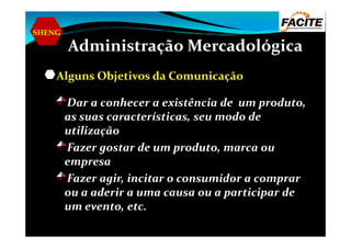 SHENG
Administração Mercadológica
Alguns Objetivos da Comunicação
Dar a conhecer a existência de um produto,
as suas características, seu modo de
utilizaçãoutilização
Fazer gostar de um produto, marca ou
empresa
Fazer agir, incitar o consumidor a comprar
ou a aderir a uma causa ou a participar de
um evento, etc.
 