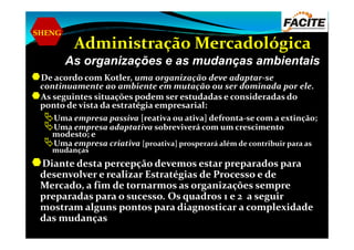 SHENG
Administração Mercadológica
As organizações e as mudanças ambientais
De acordo com Kotler, uma organização deve adaptar-se
continuamente ao ambiente em mutação ou ser dominada por ele.
As seguintes situações podem ser estudadas e consideradas do
ponto de vista da estratégia empresarial:
Uma empresa passiva [reativa ou ativa] defronta-se com a extinção;
Uma empresa adaptativa sobreviverá com um crescimentoUma empresa adaptativa sobreviverá com um crescimento
modesto; e
Uma empresa criativa [proativa] prosperará além de contribuir para as
mudanças
Diante desta percepção devemos estar preparados para
desenvolver e realizar Estratégias de Processo e de
Mercado, a fim de tornarmos as organizações sempre
preparadas para o sucesso. Os quadros 1 e 2 a seguir
mostram alguns pontos para diagnosticar a complexidade
das mudanças
 