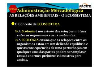 SHENG
Administração Mercadológica
AS RELAÇÕES AMBIENTAIS - O ECOSSISTEMA
O Conceito de ECOSSISTEMA
A Ecologia é um estudo das relações mútuas
entre os organismos e seus ambientes.entre os organismos e seus ambientes.
A ECOLOGIA ensina que as relações entre os
organismos estão em um delicado equilíbrio e
que as consequências de uma perturbação em
qualquer uma das partes podem ser amplas e
causar enormes prejuízos e desastres para
ambas.
 