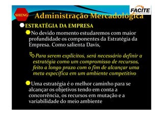 SHENG
Administração Mercadológica
ESTRATÉGIA DA EMPRESA
No devido momento estudaremos com maior
profundidade os componentes da Estratégia da
Empresa. Como salienta Davis,
Para serem explícitos, será necessário definir aPara serem explícitos, será necessário definir a
estratégia como um compromisso de recursos,
feito a longo prazo com o fim de alcançar uma
meta específica em um ambiente competitivo
Uma estratégia é o melhor caminho para se
alcançar os objetivos tendo em conta a
concorrência, os recursos em mutação e a
variabilidade do meio ambiente
 
