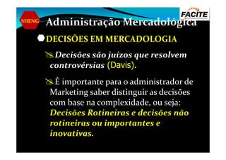 SHENG
Administração Mercadológica
DECISÕES EM MERCADOLOGIA
Decisões são juízos que resolvem
controvérsias (Davis).
É importante para o administrador deÉ importante para o administrador de
Marketing saber distinguir as decisões
com base na complexidade, ou seja:
Decisões Rotineiras e decisões não
rotineiras ou importantes e
inovativas.
 