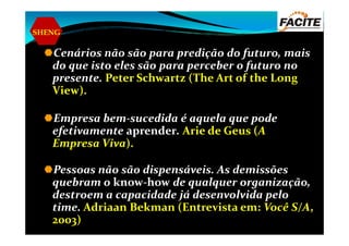 SHENG
Cenários não são para predição do futuro, mais
do que isto eles são para perceber o futuro no
presente. Peter Schwartz (The Art of the Long
View).
Empresa bem-sucedida é aquela que podeEmpresa bem-sucedida é aquela que pode
efetivamente aprender. Arie de Geus (A
Empresa Viva).
Pessoas não são dispensáveis. As demissões
quebram o know-how de qualquer organização,
destroem a capacidade já desenvolvida pelo
time. Adriaan Bekman (Entrevista em: Você S/A,
2003)
 