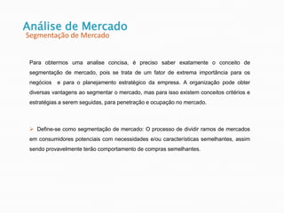 Para obtermos uma analise concisa, é preciso saber exatamente o conceito de
segmentação de mercado, pois se trata de um fator de extrema importância para os
negócios e para o planejamento estratégico da empresa. A organização pode obter
diversas vantagens ao segmentar o mercado, mas para isso existem conceitos critérios e
estratégias a serem seguidas, para penetração e ocupação no mercado.
 Define-se como segmentação de mercado: O processo de dividir ramos de mercados
em consumidores potenciais com necessidades e/ou características semelhantes, assim
sendo provavelmente terão comportamento de compras semelhantes.
Análise de Mercado
Segmentação de Mercado
 