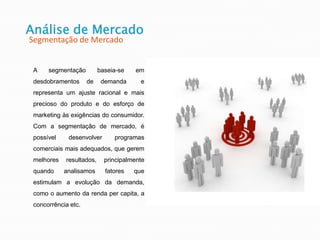 Análise de Mercado
Segmentação de Mercado
A segmentação baseia-se em
desdobramentos de demanda e
representa um ajuste racional e mais
precioso do produto e do esforço de
marketing às exigências do consumidor.
Com a segmentação de mercado, é
possível desenvolver programas
comerciais mais adequados, que gerem
melhores resultados, principalmente
quando analisamos fatores que
estimulam a evolução da demanda,
como o aumento da renda per capita, a
concorrência etc.
 