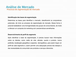 Identificação das bases de segmentação
Determinar as bases para identificar o mercado, classificando os compradores
potenciais, dá início ao processo de segmentação de mercado. Dessa forma é
possível estabelecer uma homogeneidade dos grupos de consumidores, de modo
a oferecer um composto de marketing com características semelhantes
Desenvolvimento do perfil do segmento
Após identificar a base da segmentação, é preciso buscar mais informações
sobre os clientes, como: estilo de vida, atitudes, quanto a produto, marca
preferida, localização geográfica e aspectos demográficos, para assim traçar um
perfil de cada segmento e, assim permitir uma adequação precisa dos desejos e
das necessidades do consumidor aos produtos e serviços oferecidos
Análise de Mercado
Processo de segmentação de mercado
 