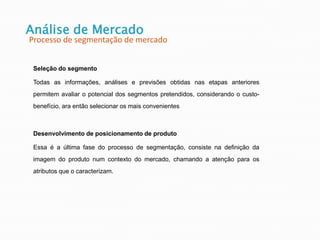 Seleção do segmento
Todas as informações, análises e previsões obtidas nas etapas anteriores
permitem avaliar o potencial dos segmentos pretendidos, considerando o custo-
benefício, ara então selecionar os mais convenientes
Desenvolvimento de posicionamento de produto
Essa é a última fase do processo de segmentação, consiste na definição da
imagem do produto num contexto do mercado, chamando a atenção para os
atributos que o caracterizam.
Análise de Mercado
Processo de segmentação de mercado
 