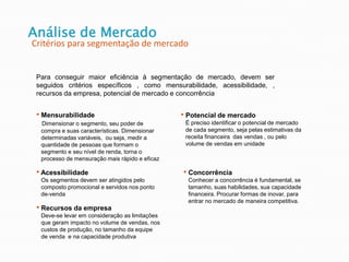 Análise de Mercado
Critérios para segmentação de mercado
Para conseguir maior eficiência à segmentação de mercado, devem ser
seguidos critérios específicos , como mensurabilidade, acessibilidade, ,
recursos da empresa, potencial de mercado e concorrência
• Mensurabilidade
Dimensionar o segmento, seu poder de
compra e suas características. Dimensionar
determinadas variáveis, ou seja, medir a
quantidade de pessoas que formam o
segmento e seu nível de renda, torna o
processo de mensuração mais rápido e eficaz
• Acessibilidade
Os segmentos devem ser atingidos pelo
composto promocional e servidos nos ponto
de-venda
• Recursos da empresa
Deve-se levar em consideração as limitações
que geram impacto no volume de vendas, nos
custos de produção, no tamanho da equipe
de venda e na capacidade produtiva
• Potencial de mercado
É preciso identificar o potencial de mercado
de cada segmento, seja pelas estimativas da
receita financeira das vendas , ou pelo
volume de vendas em unidade
• Concorrência
Conhecer a concorrência é fundamental, se
tamanho, suas habilidades, sua capacidade
financeira. Procurar formas de inovar, para
entrar no mercado de maneira competitiva.
 