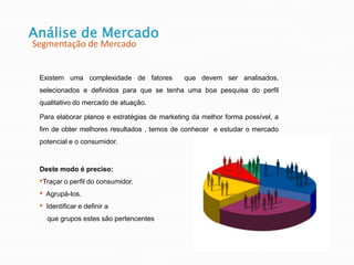 Existem uma complexidade de fatores que devem ser analisados,
selecionados e definidos para que se tenha uma boa pesquisa do perfil
qualitativo do mercado de atuação.
Para elaborar planos e estratégias de marketing da melhor forma possível, a
fim de obter melhores resultados , temos de conhecer e estudar o mercado
potencial e o consumidor.
Deste modo é preciso:
•Traçar o perfil do consumidor.
• Agrupá-los.
• Identificar e definir a
que grupos estes são pertencentes
Análise de Mercado
Segmentação de Mercado
 