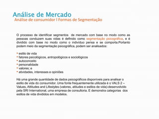 Análise de Mercado
Análise de consumidor l Formas de Segmentação
O processo de identificar segmentos de mercado com base no modo como as
pessoas conduzem suas vidas é definido como segmentação psicográfica, e é
dividido com base no modo como o indivíduo pensa e se comporta.Portanto
podem meio da segmentação psicográfica, podem ser analisados:
• estilo de vida
• fatores psicológicos, antropológicos e sociológicos
• autoconceito
• personalidade
• valores; e
• atividades, interesses e opiniões
Há uma grande quantidade de dados psicográficos disponíveis para analisar o
estilo de vida do consumidor. Uma fonte frequentemente utilizada é o VALS 2 –
Values, Attitudes and Lifestyles (valores, atitudes e estilos de vida)-desenvolvido
pela SRI International, uma empresa de consultoria. E demonstra categorias dos
estilos de vida divididos em modelos.
 