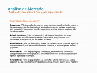 Personalidade (Como eles agem?):
Inovadores (5% da população): correm todos os riscos; geralmente são jovens e
bem educados; são familiarizados e fascinados por novas idéias e tecnologias;
têm computadores portáteis e estão conectados a redes, Internet e celular; são
bem informados.
Primeiros adeptos (10% da população): são líderes de opinião em suas
comunidades e avaliadores cautelosos; são abertos a argumentos bem
justificados e respeitados por seus companheiros.
Maioria inicial (35% da população): evitam riscos sempre que possível; agem de
forma deliberada; não experimentam novos produtos, a não ser que se tornem
populares.
Maioria tardia (35% da população): são céticos, extremamente cautelosos,
desapontados com outros produtos, relutantes com novos produtos; respondem
apenas à pressão de amigos.
Retardatários (15% da população): esperam até o último momento; às vezes
esperam até os produtos ficarem desatualizados e, mesmo assim, ainda hesitam.
Análise de Mercado
Análise de consumidor l Formas de Segmentação
 