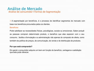 Análise de Mercado
Análise de consumidor l Formas de Segmentação
 A segmentação por benefícios, é o processo de identificar segmentos de mercado com
base nos benefícios procurados pelos os clientes.
Por que está comprando?
Em geral o consumidor adquire um bem em função do benefício, vantagens e satisfação
que este pode oferecer.
Benefícios
Pode satisfazer as necessidades físicas, psicológicas, sociais ou emocionais. Saber porquê
as pessoas compram determinado produto, o benefício que elas esperam com o seu
consumo , facilita a formulação e a administração não apenas do composto de oferta, como
também da política de preços, de comunicação, de venda e de distribuição de produtos.
 